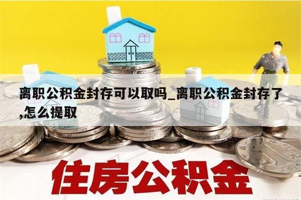 离职公积金封存可以取吗_离职公积金封存了,怎么提取